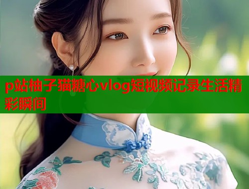 p站柚子猫糖心vlog短视频记录生活精彩瞬间  第1张