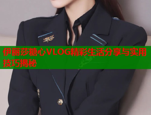 伊丽莎糖心VLOG精彩生活分享与实用技巧揭秘  第1张