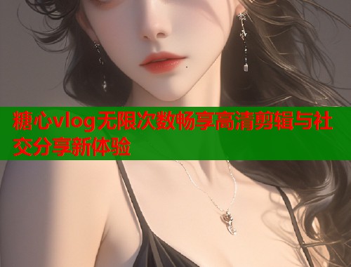 糖心vlog无限次数畅享高清剪辑与社交分享新体验  第1张